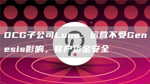 DCG子公司Luno:运营不受Genesis影响,客户资金安全1