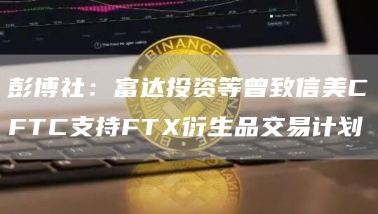 彭博社:富达投资等曾致信美CFTC支持FTX衍生品交易计划1