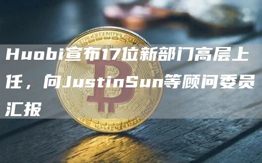 Huobi宣布17位新部门高层上任,向JustinSun等顾问委员汇报1