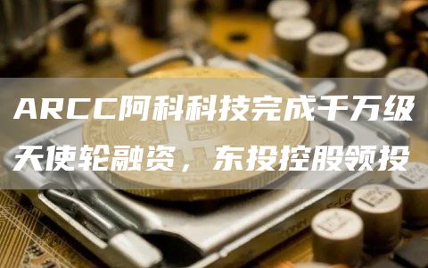 ARCC阿科科技完成千万级天使轮融资,东投控股领投1