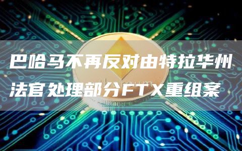 巴哈马不再反对由特拉华州法官处理部分FTX重组案1