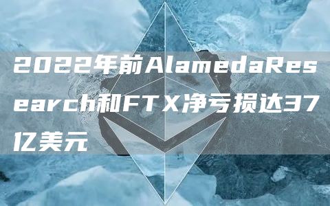 2022年前AlamedaResearch和FTX净亏损达37亿美元1
