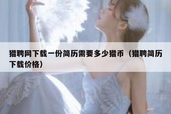 猎聘网下载一份简历需要多少猎币(猎聘简历下载价格) 第1张 猎聘网下载一份简历需要多少猎币(猎聘简历下载价格) 第1张