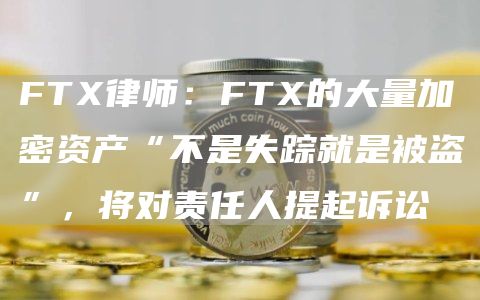 FTX律师:FTX的大量加密资产“不是失踪就是被盗”,将对责任人提起诉讼1