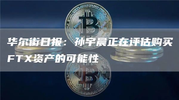 华尔街日报:孙宇晨正在评估购买FTX资产的可能性1