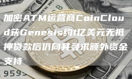 加密ATM运营商CoinCloud获Genesis约1亿美元无抵押贷款后仍向其寻求额外资金支持1