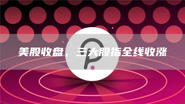 美股收盘,三大股指全线收涨1