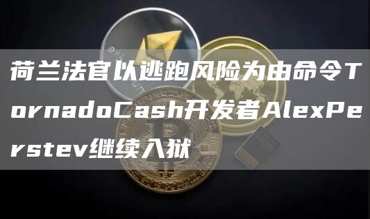 荷兰法官以逃跑风险为由命令TornadoCash开发者AlexPerstev继续入狱1