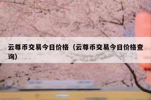 云尊币交易今日价格(云尊币交易今日价格查询) 第1张 云尊币交易今日价格(云尊币交易今日价格查询) 第1张