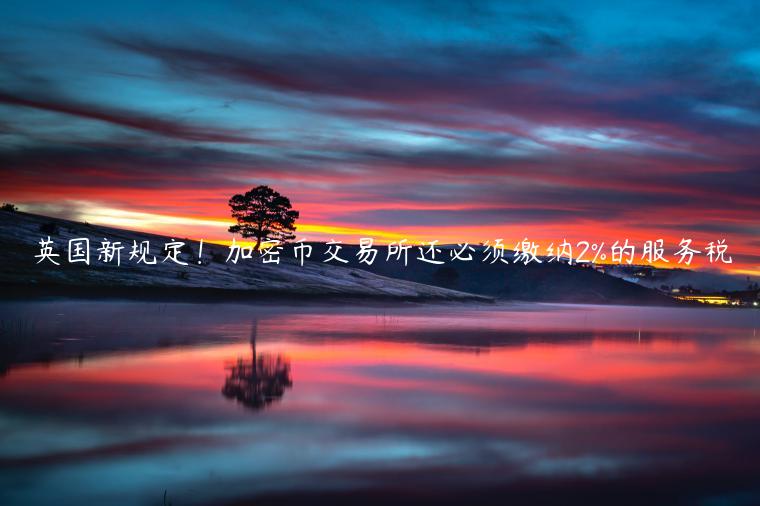 英国新规定!加密币交易所还必须缴纳2%的服务税 英国新规定!加密币交易所还必须缴纳2%的服务税