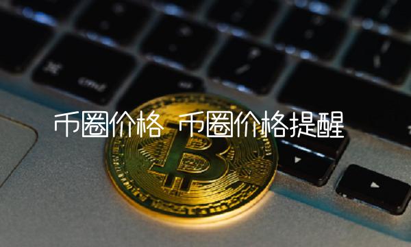 币圈价格 币圈价格提醒 币圈价格 币圈价格提醒