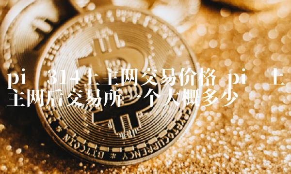 pi币314上主网交易价格 pi币上主网后交易所一个大概多少钱 pi币314上主网交易价格 pi币上主网后交易所一个大概多少钱