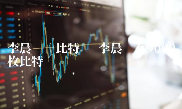 李晨购买比特币 李晨拥有9000枚比特币 李晨购买比特币 李晨拥有9000枚比特币