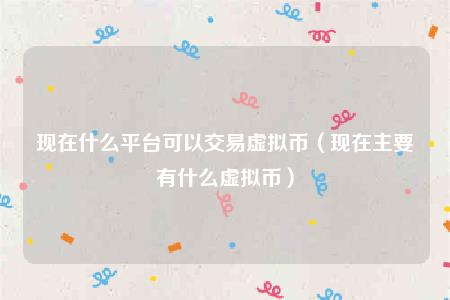 现在什么平台可以交易虚拟币(现在主要有什么虚拟币)