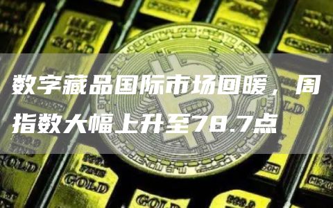 数字藏品国际市场回暖，周指数大幅上升至78.7点1