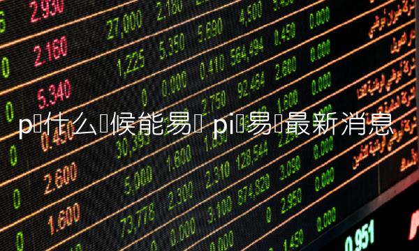 p币什么时候能易货 pi币易货最新消息 p币什么时候能易货 pi币易货最新消息