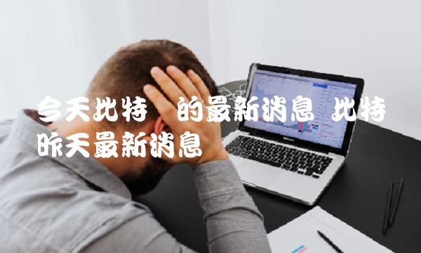 今天比特币的最新消息 比特币昨天最新消息 今天比特币的最新消息 比特币昨天最新消息