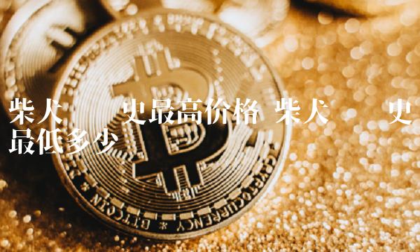 柴犬币历史最高价格 柴犬币历史最低多少钱
