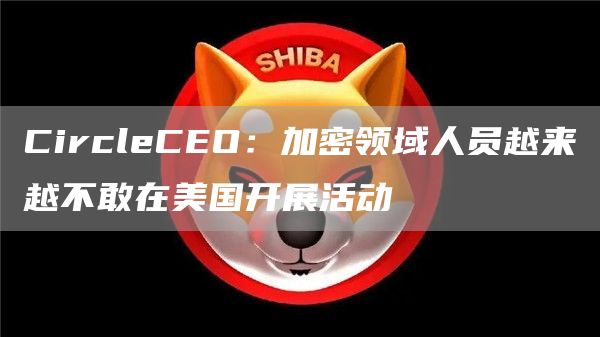 CircleCEO:加密领域人员越来越不敢在美国开展活动1