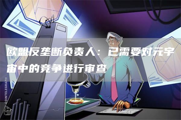 欧盟反垄断负责人：已需要对元宇宙中的竞争进行审查1
