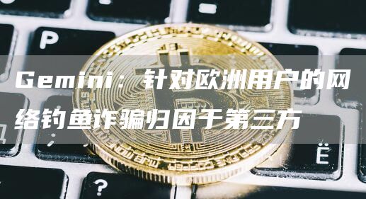 Gemini:针对欧洲用户的网络钓鱼诈骗归因于第三方1