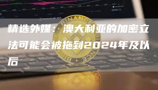 精选外媒：澳大利亚的加密立法可能会被拖到2024年及以后1