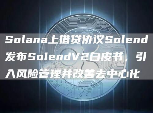 Solana上借贷协议Solend发布SolendV2白皮书,引入风险管理并改善去中心化1
