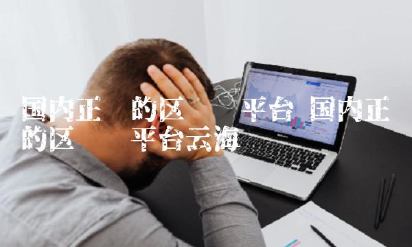 国内正规的区块链平台 国内正规的区块链平台云海蓝 国内正规的区块链平台 国内正规的区块链平台云海蓝