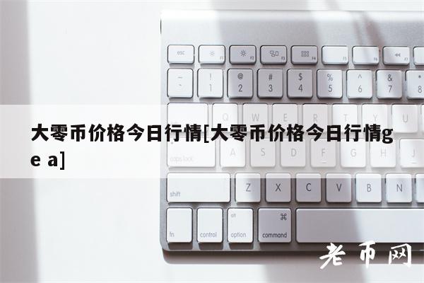大零币价格今日行情[大零币价格今日行情g a]-第1张图片-欧意下载